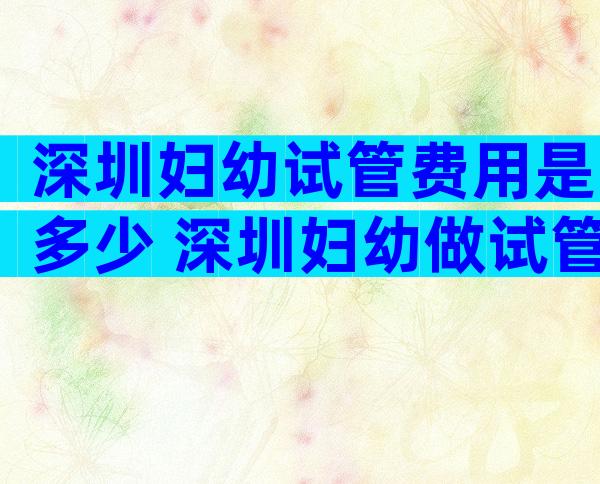 深圳妇幼试管费用是多少 深圳妇幼做试管哪个医生好一点